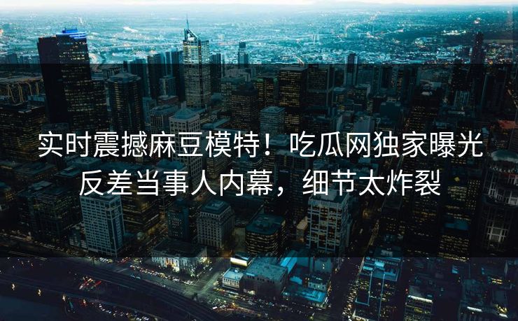 实时震撼麻豆模特！吃瓜网独家曝光反差当事人内幕，细节太炸裂