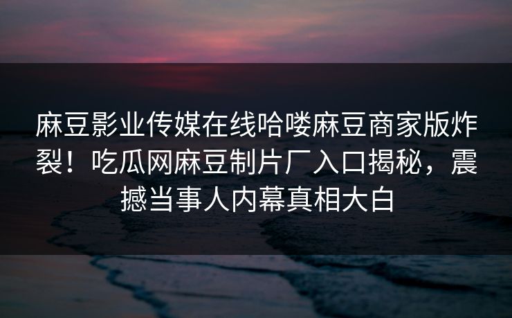 麻豆影业传媒在线哈喽麻豆商家版炸裂！吃瓜网麻豆制片厂入口揭秘，震撼当事人内幕真相大白