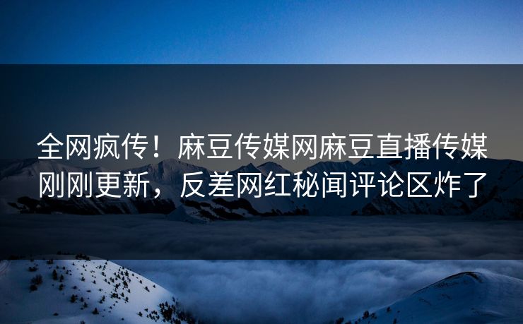 全网疯传！麻豆传媒网麻豆直播传媒刚刚更新，反差网红秘闻评论区炸了