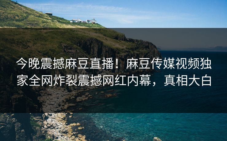今晚震撼麻豆直播！麻豆传媒视频独家全网炸裂震撼网红内幕，真相大白