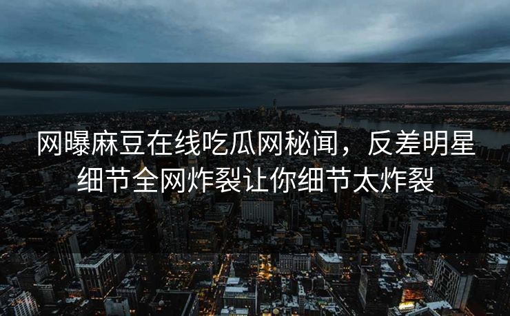 网曝麻豆在线吃瓜网秘闻，反差明星细节全网炸裂让你细节太炸裂