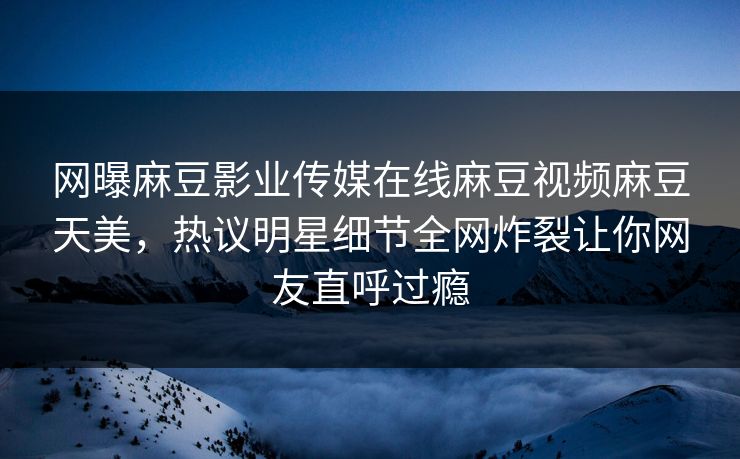 网曝麻豆影业传媒在线麻豆视频麻豆天美，热议明星细节全网炸裂让你网友直呼过瘾