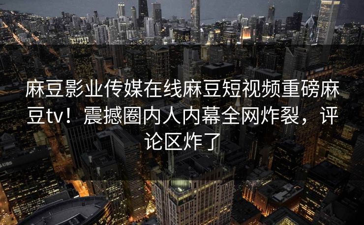 麻豆影业传媒在线麻豆短视频重磅麻豆tv！震撼圈内人内幕全网炸裂，评论区炸了