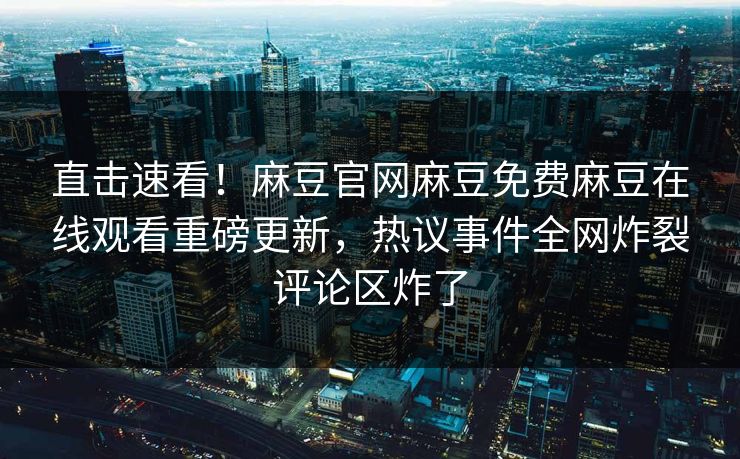 直击速看！麻豆官网麻豆免费麻豆在线观看重磅更新，热议事件全网炸裂评论区炸了