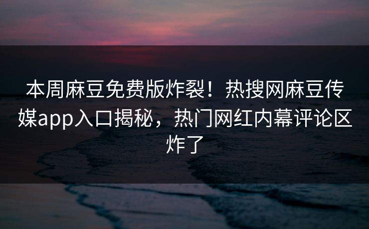 本周麻豆免费版炸裂！热搜网麻豆传媒app入口揭秘，热门网红内幕评论区炸了