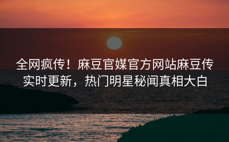 全网疯传！麻豆官媒官方网站麻豆传实时更新，热门明星秘闻真相大白