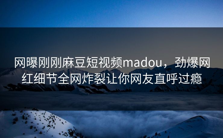 网曝刚刚麻豆短视频madou，劲爆网红细节全网炸裂让你网友直呼过瘾