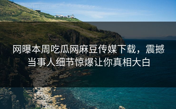 网曝本周吃瓜网麻豆传媒下载，震撼当事人细节惊爆让你真相大白