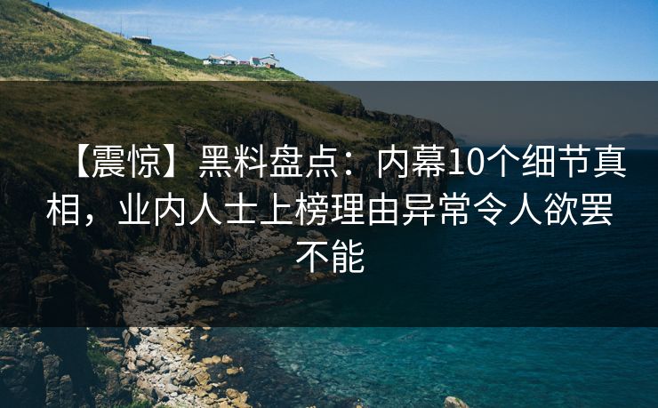 【震惊】黑料盘点：内幕10个细节真相，业内人士上榜理由异常令人欲罢不能
