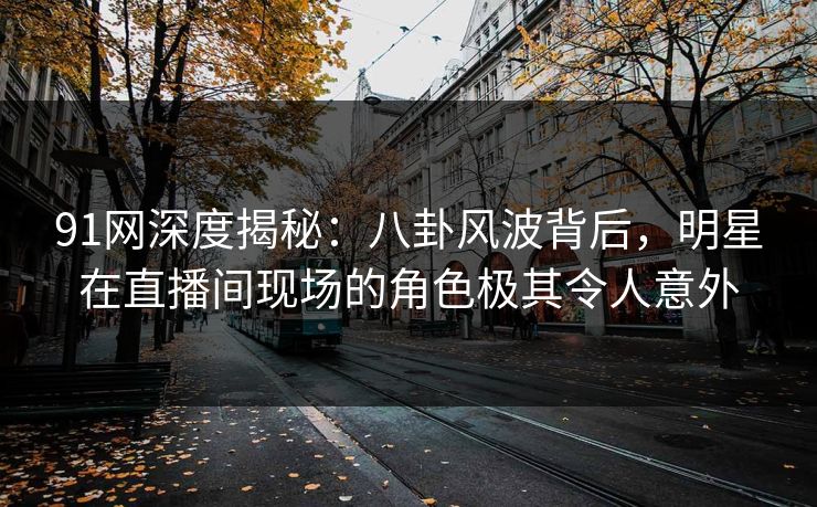 91网深度揭秘：八卦风波背后，明星在直播间现场的角色极其令人意外