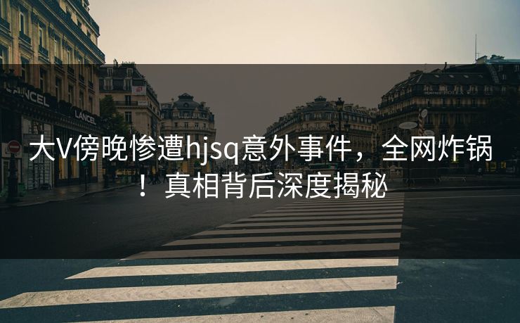 大V傍晚惨遭hjsq意外事件，全网炸锅！真相背后深度揭秘