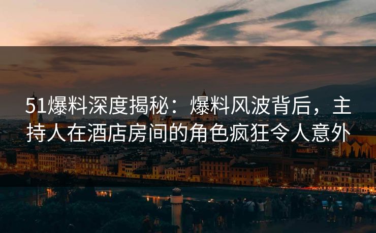 51爆料深度揭秘：爆料风波背后，主持人在酒店房间的角色疯狂令人意外