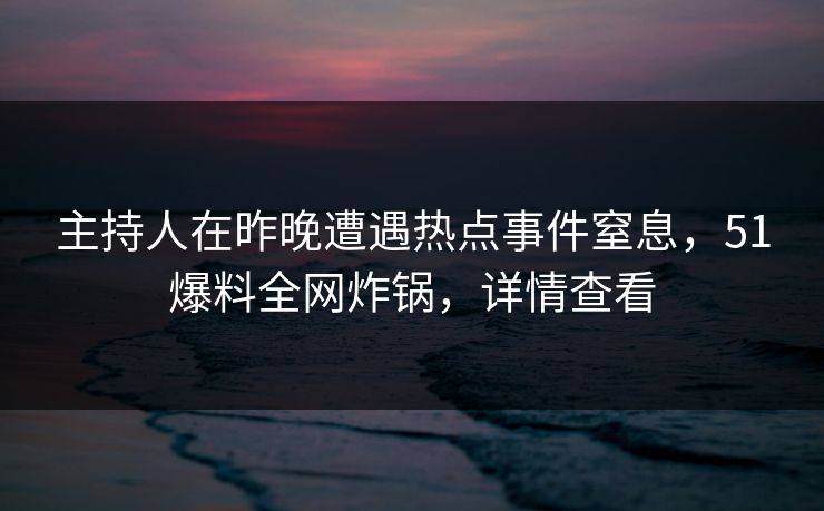 主持人在昨晚遭遇热点事件窒息，51爆料全网炸锅，详情查看