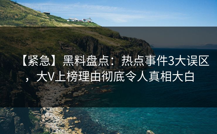 【紧急】黑料盘点：热点事件3大误区，大V上榜理由彻底令人真相大白
