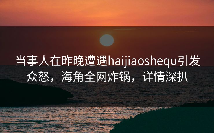 当事人在昨晚遭遇haijiaoshequ引发众怒，海角全网炸锅，详情深扒