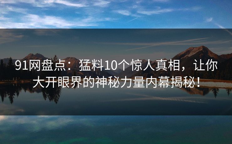 91网盘点：猛料10个惊人真相，让你大开眼界的神秘力量内幕揭秘！