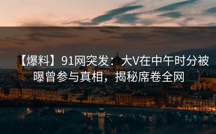 【爆料】91网突发：大V在中午时分被曝曾参与真相，揭秘席卷全网