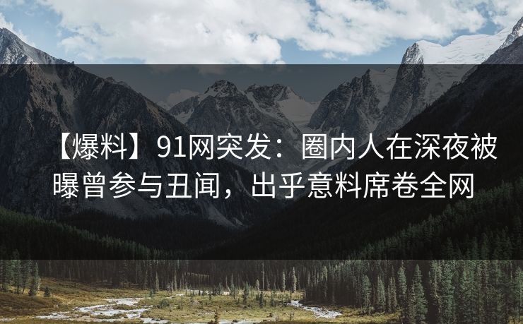 【爆料】91网突发：圈内人在深夜被曝曾参与丑闻，出乎意料席卷全网