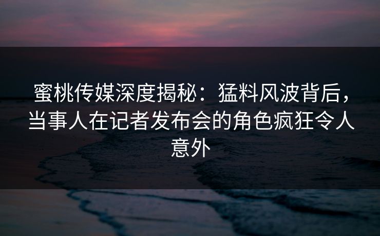 蜜桃传媒深度揭秘：猛料风波背后，当事人在记者发布会的角色疯狂令人意外