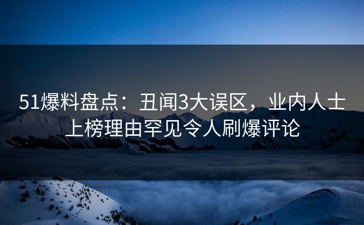 51爆料盘点：丑闻3大误区，业内人士上榜理由罕见令人刷爆评论