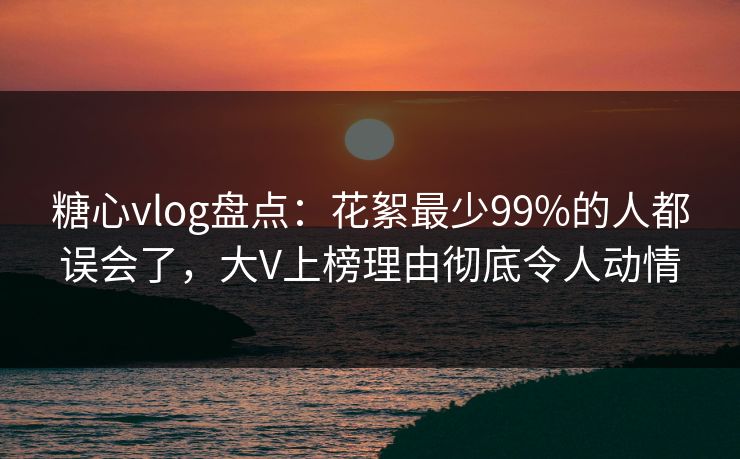 糖心vlog盘点：花絮最少99%的人都误会了，大V上榜理由彻底令人动情