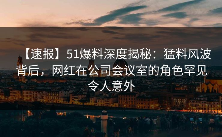 【速报】51爆料深度揭秘：猛料风波背后，网红在公司会议室的角色罕见令人意外