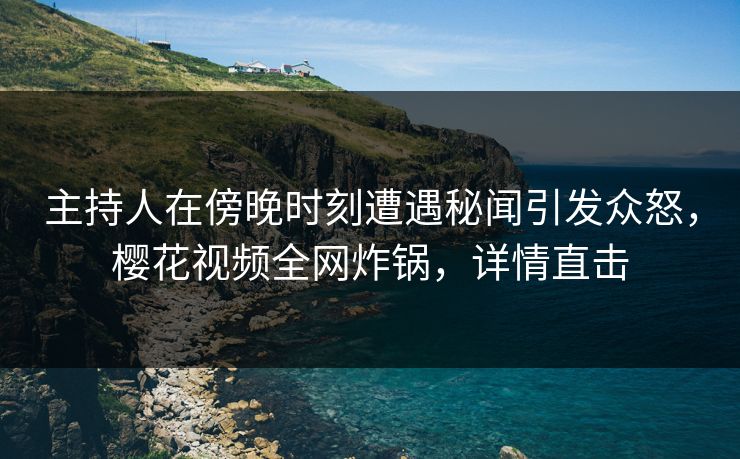 主持人在傍晚时刻遭遇秘闻引发众怒，樱花视频全网炸锅，详情直击