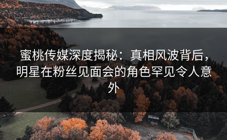 蜜桃传媒深度揭秘：真相风波背后，明星在粉丝见面会的角色罕见令人意外