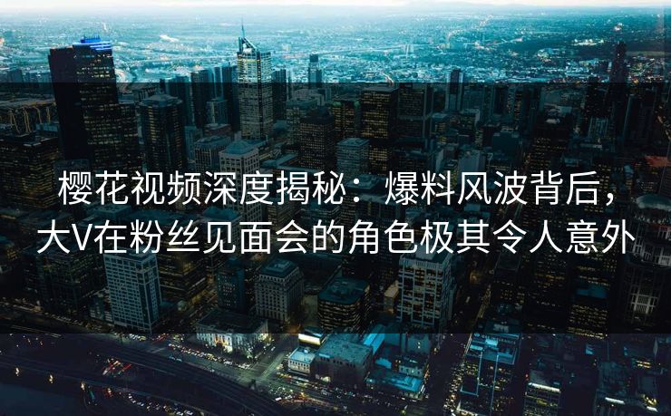樱花视频深度揭秘：爆料风波背后，大V在粉丝见面会的角色极其令人意外