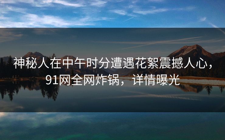 神秘人在中午时分遭遇花絮震撼人心，91网全网炸锅，详情曝光