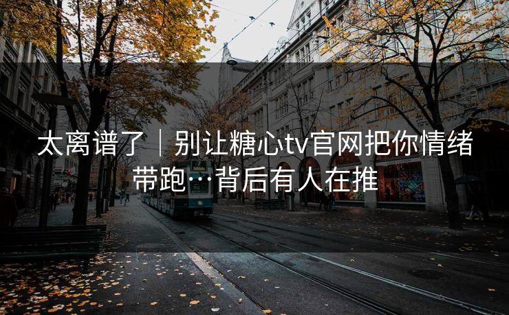 太离谱了｜别让糖心tv官网把你情绪带跑…背后有人在推