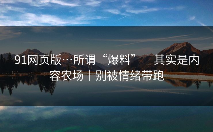 91网页版…所谓“爆料”｜其实是内容农场｜别被情绪带跑
