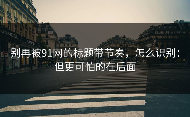 别再被91网的标题带节奏，怎么识别：但更可怕的在后面