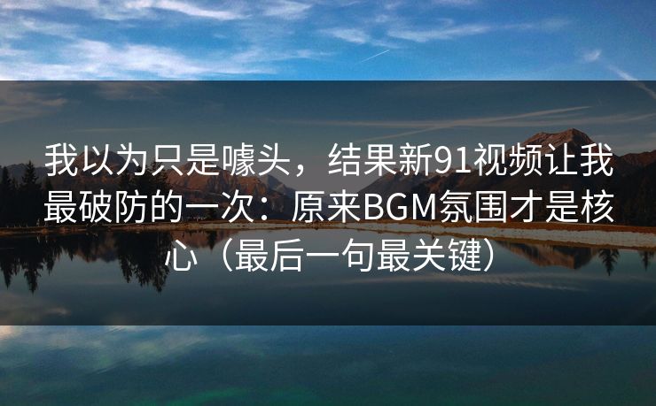 我以为只是噱头，结果新91视频让我最破防的一次：原来BGM氛围才是核心（最后一句最关键）