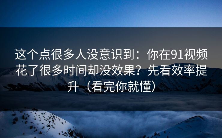 这个点很多人没意识到：你在91视频花了很多时间却没效果？先看效率提升（看完你就懂）