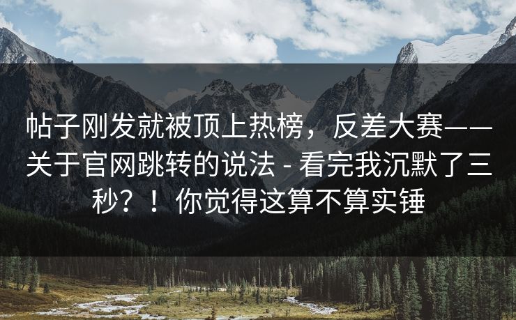 帖子刚发就被顶上热榜，反差大赛——关于官网跳转的说法 - 看完我沉默了三秒？！你觉得这算不算实锤