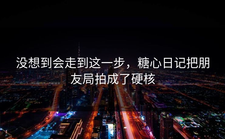 没想到会走到这一步，糖心日记把朋友局拍成了硬核