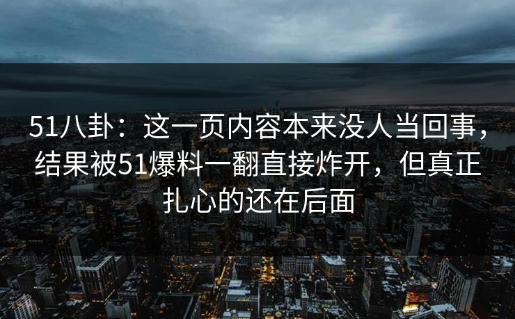 51八卦：这一页内容本来没人当回事，结果被51爆料一翻直接炸开，但真正扎心的还在后面