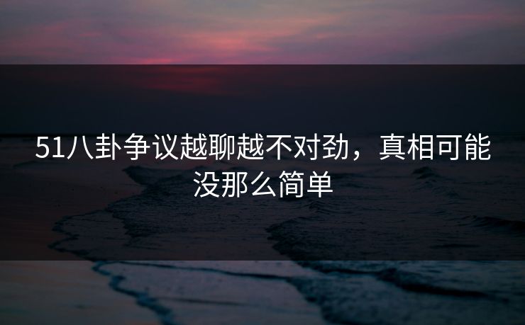 51八卦争议越聊越不对劲，真相可能没那么简单